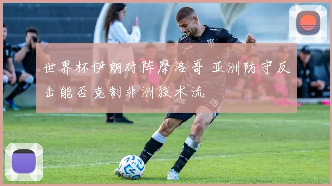 世界杯伊朗对阵摩洛哥 亚洲防守反击能否克制非洲技术流