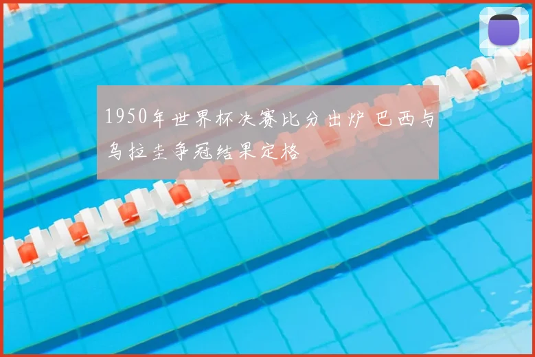 1950年世界杯决赛比分出炉 巴西与乌拉圭争冠结果定格