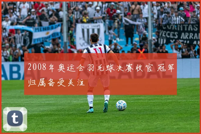 2008年奥运会羽毛球决赛收官 冠军归属备受关注