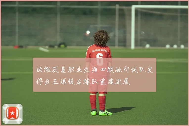 诺维茨基职业生涯回顾独行侠队史得分王退役后球队重建进展